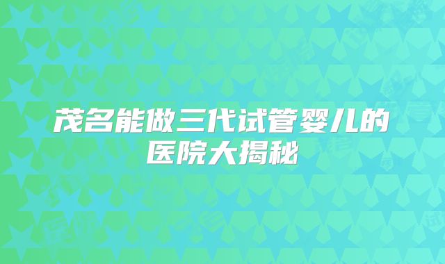 茂名能做三代试管婴儿的医院大揭秘