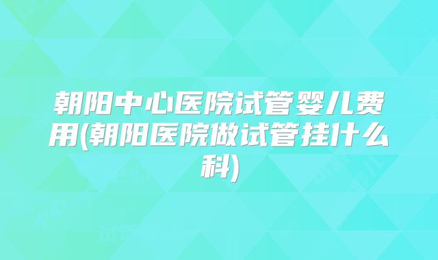 朝阳中心医院试管婴儿费用(朝阳医院做试管挂什么科)