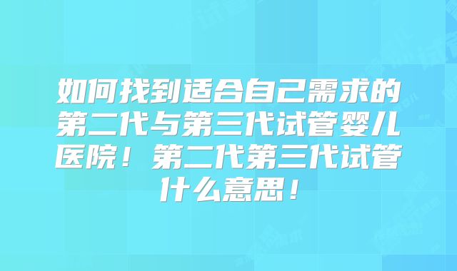 如何找到适合自己需求的第二代与第三代试管婴儿医院！第二代第三代试管什么意思！