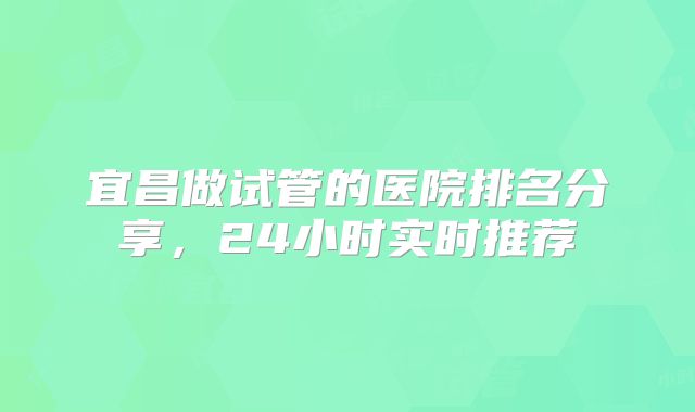 宜昌做试管的医院排名分享，24小时实时推荐