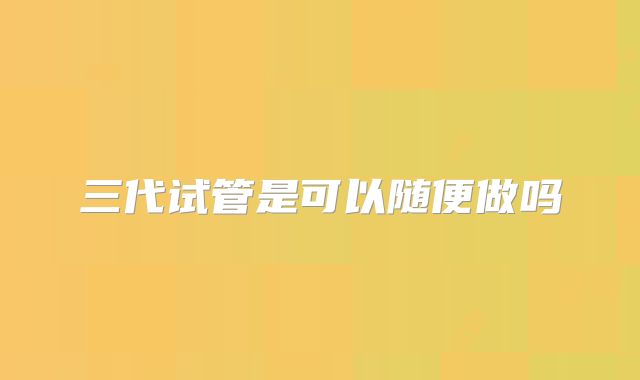 三代试管是可以随便做吗