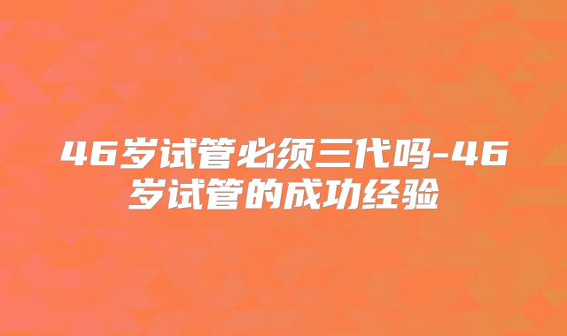 46岁试管必须三代吗-46岁试管的成功经验
