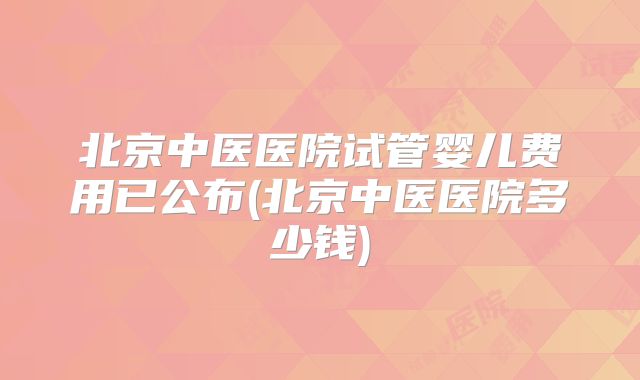北京中医医院试管婴儿费用已公布(北京中医医院多少钱)