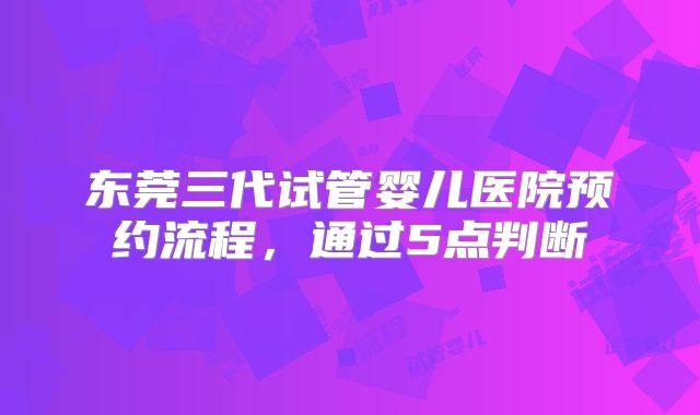东莞三代试管婴儿医院预约流程，通过5点判断