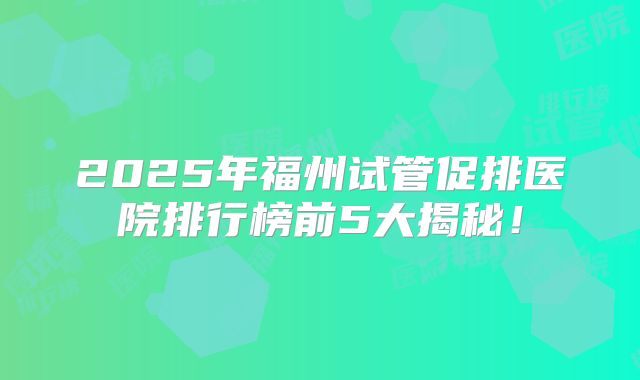 2025年福州试管促排医院排行榜前5大揭秘!