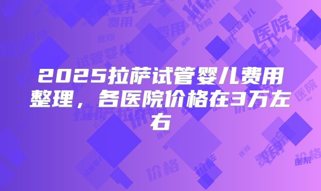 2025拉萨试管婴儿费用整理,各医院价格在3万左右