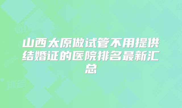山西太原做试管不用提供结婚证的医院排名最新汇总