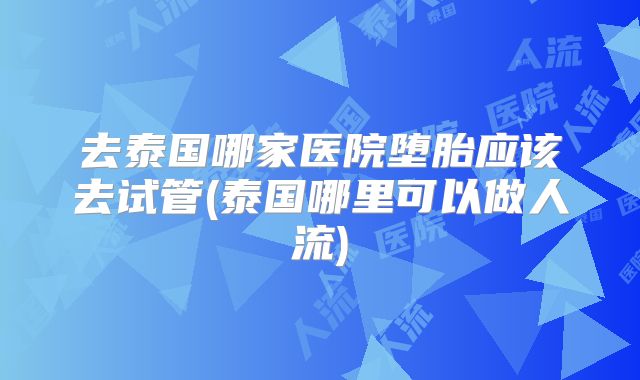 去泰国哪家医院堕胎应该去试管(泰国哪里可以做人流)