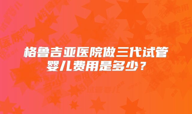 格鲁吉亚医院做三代试管婴儿费用是多少?