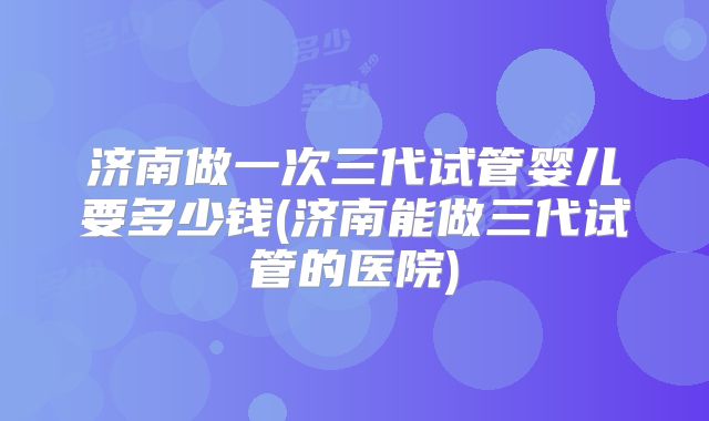 济南做一次三代试管婴儿要多少钱(济南能做三代试管的医院)