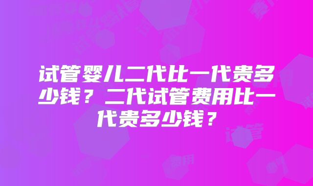 试管婴儿二代比一代贵多少钱？二代试管费用比一代贵多少钱？