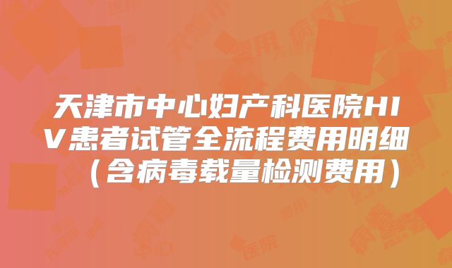 天津市中心妇产科医院HIV患者试管全流程费用明细（含病毒载量检测费用）
