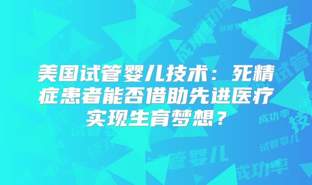 美国试管婴儿技术:死精症患者能否借助先进医疗实现生育梦想?