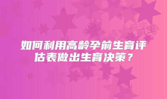 如何利用高龄孕前生育评估表做出生育决策？