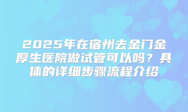 2025年在宿州去金门金厚生医院做试管可以吗？具体的详细步骤流程介绍