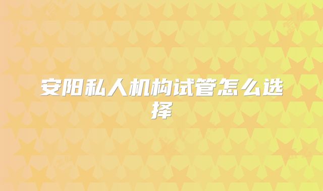 安阳私人机构试管怎么选择