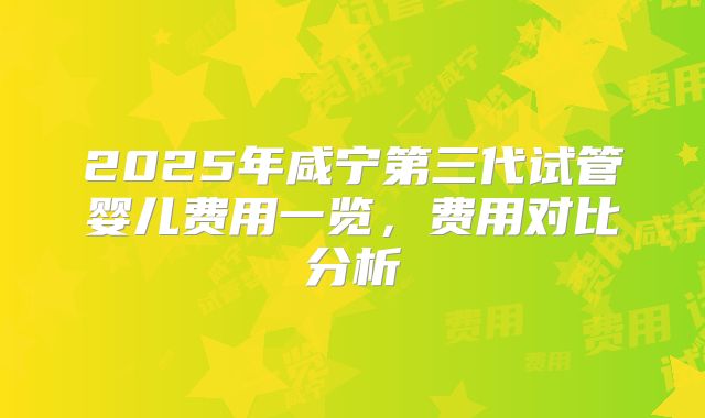 2025年咸宁第三代试管婴儿费用一览，费用对比分析
