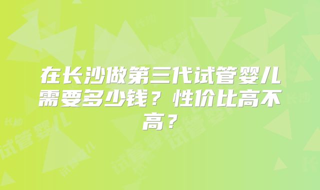 在长沙做第三代试管婴儿需要多少钱？性价比高不高？