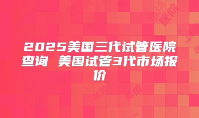 2025美国三代试管医院查询 美国试管3代市场报价