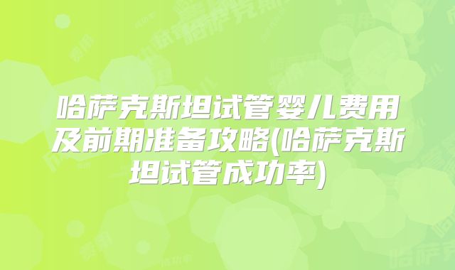 哈萨克斯坦试管婴儿费用及前期准备攻略(哈萨克斯坦试管成功率)