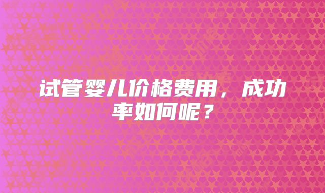 试管婴儿价格费用，成功率如何呢？