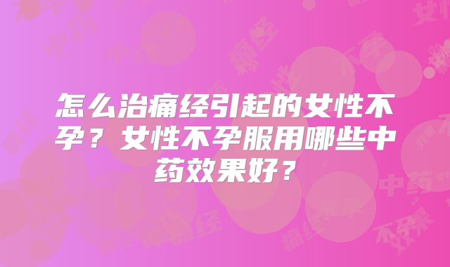 怎么治痛经引起的女性不孕？女性不孕服用哪些中药效果好？