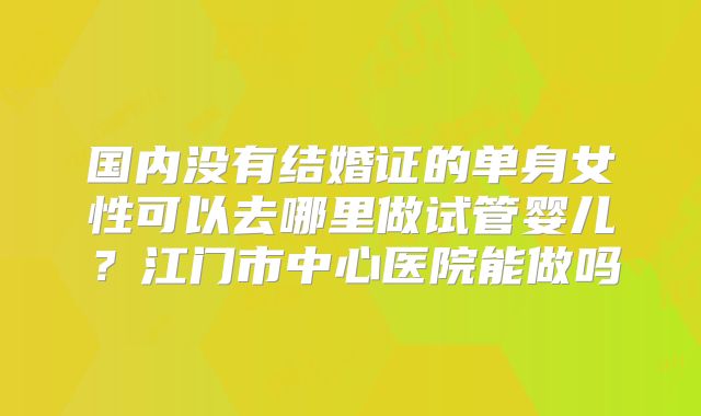 国内没有结婚证的单身女性可以去哪里做试管婴儿？江门市中心医院能做吗