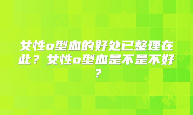 女性o型血的好处已整理在此？女性o型血是不是不好？