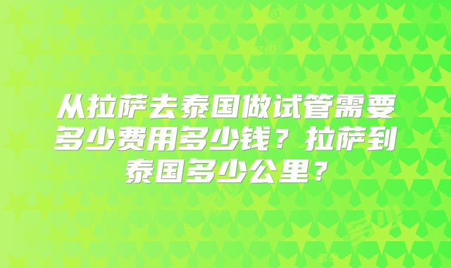 从拉萨去泰国做试管需要多少费用多少钱?拉萨到泰国多少公里?