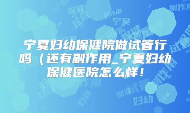 宁夏妇幼保健院做试管行吗（还有副作用_宁夏妇幼保健医院怎么样！