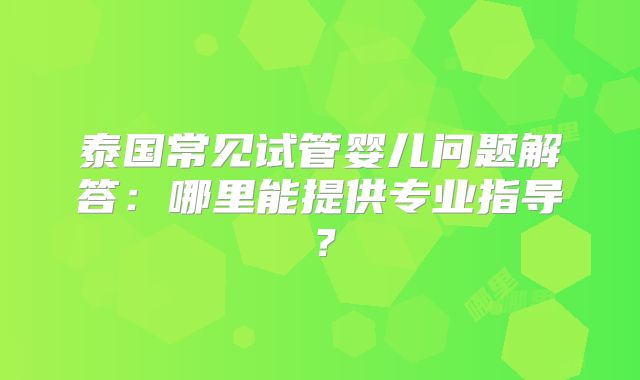 泰国常见试管婴儿问题解答:哪里能提供专业指导?