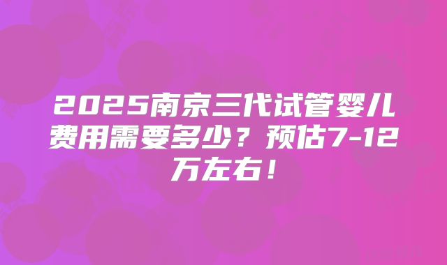 2025南京三代试管婴儿费用需要多少？预估7-12万左右！