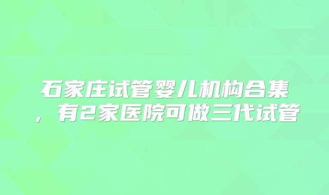 石家庄试管婴儿机构合集，有2家医院可做三代试管