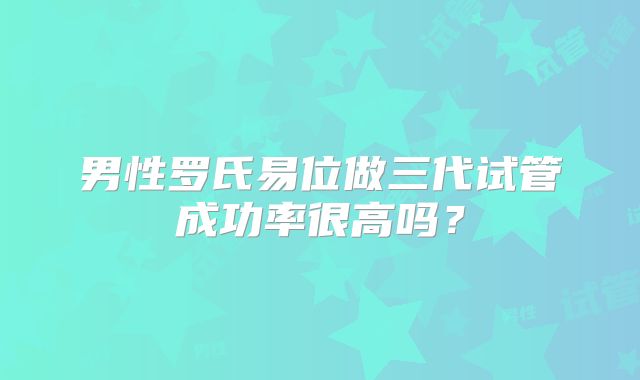 男性罗氏易位做三代试管成功率很高吗？