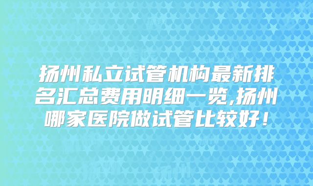 扬州私立试管机构最新排名汇总费用明细一览,扬州哪家医院做试管比较好！