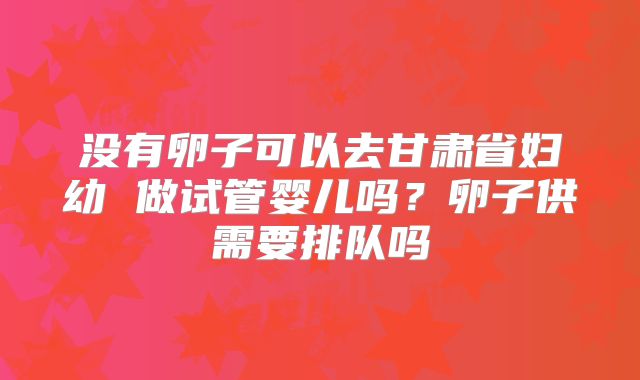 没有卵子可以去甘肃省妇幼 做试管婴儿吗？卵子供需要排队吗