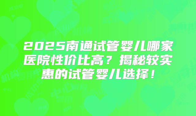 2025南通试管婴儿哪家医院性价比高？揭秘较实惠的试管婴儿选择！