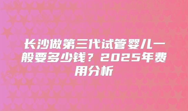 长沙做第三代试管婴儿一般要多少钱?2025年费用分析
