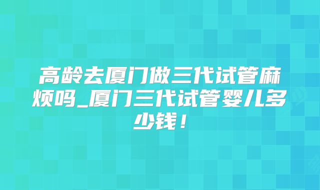 高龄去厦门做三代试管麻烦吗_厦门三代试管婴儿多少钱!