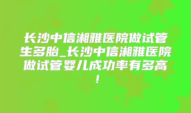 长沙中信湘雅医院做试管生多胎_长沙中信湘雅医院做试管婴儿成功率有多高!