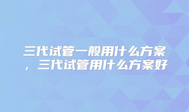 三代试管一般用什么方案，三代试管用什么方案好