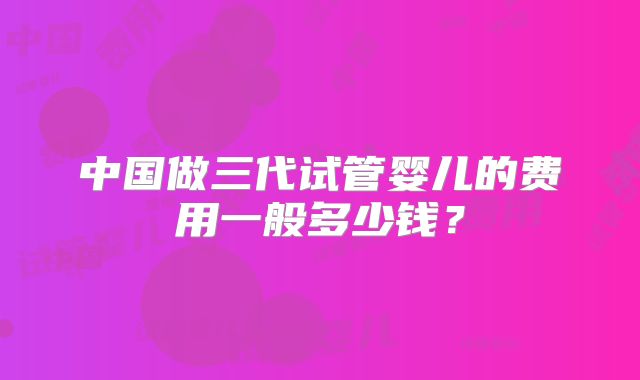 中国做三代试管婴儿的费用一般多少钱？