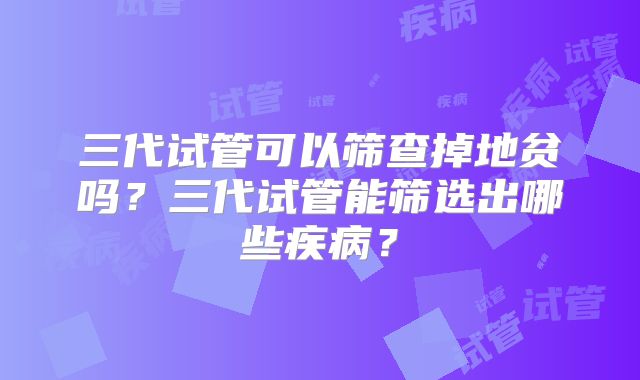 三代试管可以筛查掉地贫吗？三代试管能筛选出哪些疾病？