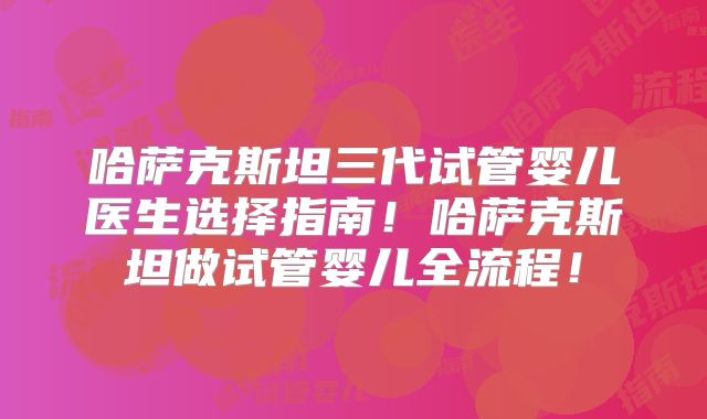 哈萨克斯坦三代试管婴儿医生选择指南！哈萨克斯坦做试管婴儿全流程！