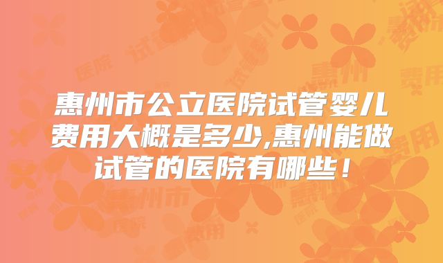 惠州市公立医院试管婴儿费用大概是多少,惠州能做试管的医院有哪些！