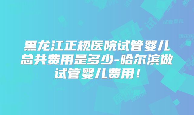 黑龙江正规医院试管婴儿总共费用是多少-哈尔滨做试管婴儿费用!