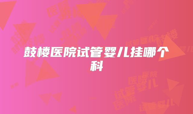 鼓楼医院试管婴儿挂哪个科