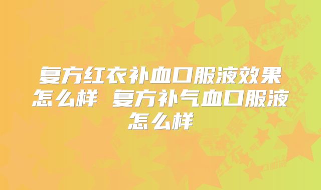 复方红衣补血口服液效果怎么样 复方补气血口服液怎么样