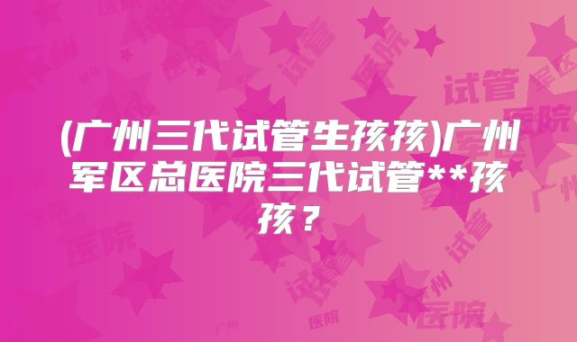 (广州三代试管生孩孩)广州军区总医院三代试管**孩孩？