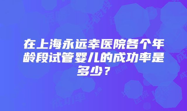 在上海永远幸医院各个年龄段试管婴儿的成功率是多少？